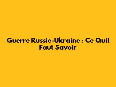 Guerre Russie-Ukraine : Ce Qu'il Faut Savoir