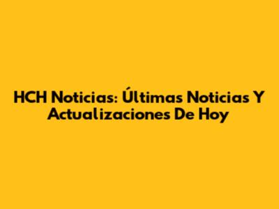 HCH Noticias: Últimas Noticias Y Actualizaciones De Hoy