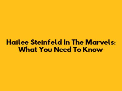Hailee Steinfeld In The Marvels: What You Need To Know