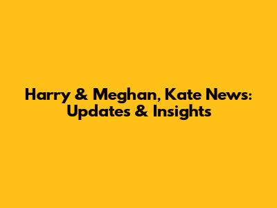 Harry & Meghan, Kate News: Updates & Insights