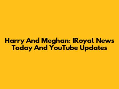 Harry And Meghan: IRoyal News Today And YouTube Updates