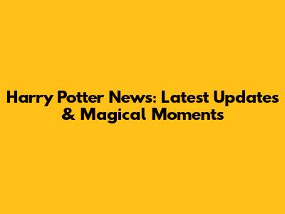 Harry Potter News: Latest Updates & Magical Moments