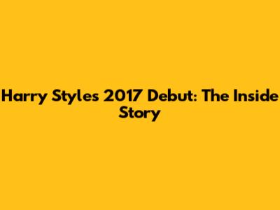Harry Styles' 2017 Debut: The Inside Story
