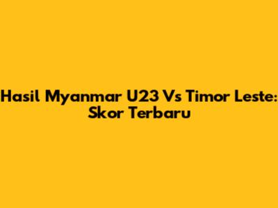 Hasil Myanmar U23 Vs Timor Leste: Skor Terbaru