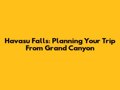 Havasu Falls: Planning Your Trip From Grand Canyon