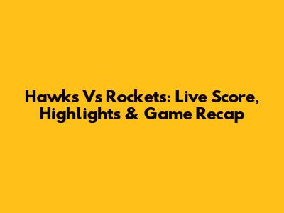 Hawks Vs Rockets: Live Score, Highlights & Game Recap