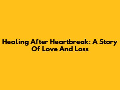 Healing After Heartbreak: A Story Of Love And Loss