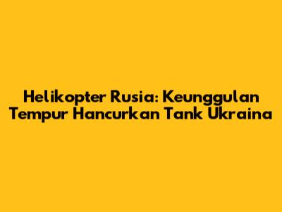 Helikopter Rusia: Keunggulan Tempur Hancurkan Tank Ukraina