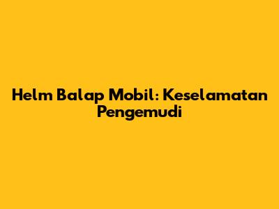 Helm Balap Mobil: Keselamatan Pengemudi
