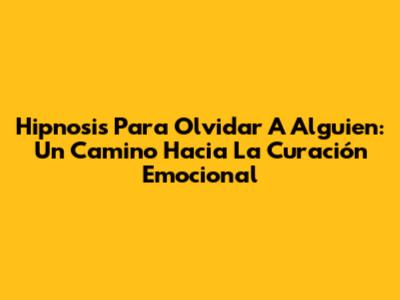 Hipnosis Para Olvidar A Alguien: Un Camino Hacia La Curación Emocional