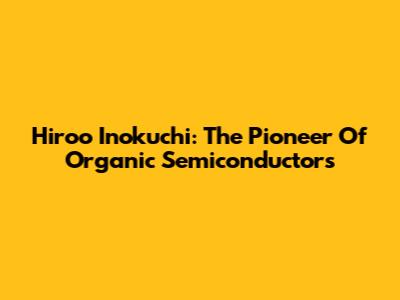 Hiroo Inokuchi: The Pioneer Of Organic Semiconductors
