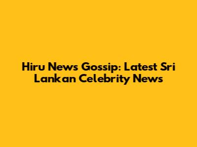 Hiru News Gossip: Latest Sri Lankan Celebrity News