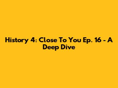 History 4: Close To You Ep. 16 - A Deep Dive