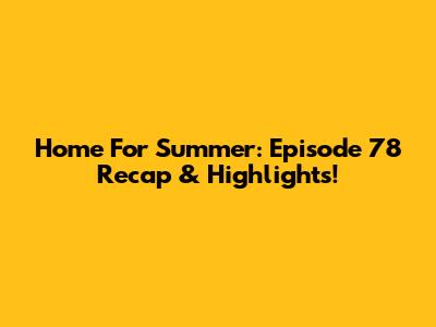Home For Summer: Episode 78 Recap & Highlights!