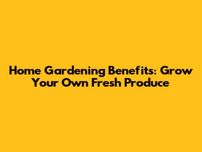 Home Gardening Benefits: Grow Your Own Fresh Produce