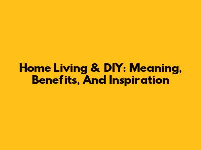 Home Living & DIY: Meaning, Benefits, And Inspiration
