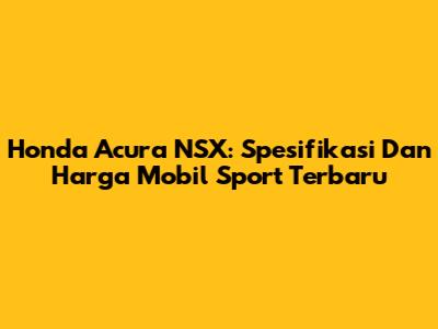 Honda Acura NSX: Spesifikasi Dan Harga Mobil Sport Terbaru