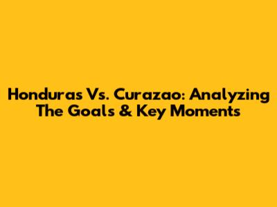 Honduras Vs. Curazao: Analyzing The Goals & Key Moments