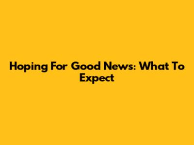 Hoping For Good News: What To Expect