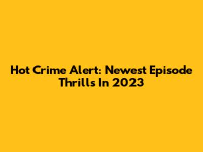 Hot Crime Alert: Newest Episode Thrills In 2023