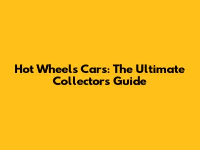 Hot Wheels Cars: The Ultimate Collector's Guide