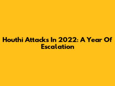 Houthi Attacks In 2022: A Year Of Escalation