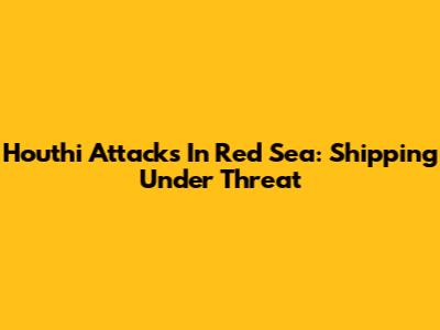 Houthi Attacks In Red Sea: Shipping Under Threat