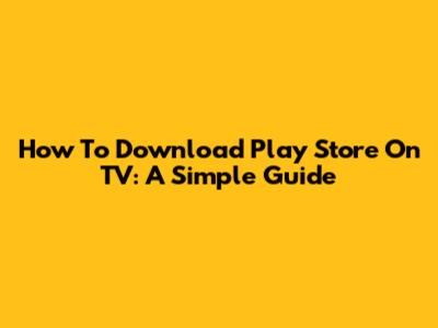 How To Download Play Store On TV: A Simple Guide