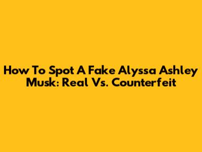 How To Spot A Fake Alyssa Ashley Musk: Real Vs. Counterfeit