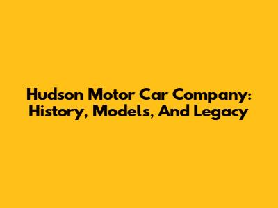 Hudson Motor Car Company: History, Models, And Legacy