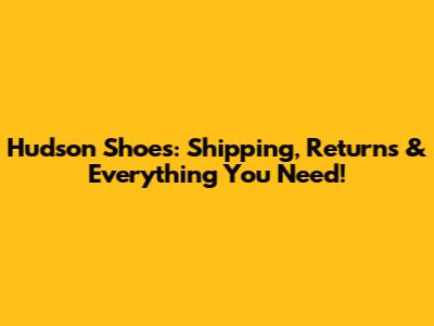 Hudson Shoes: Shipping, Returns & Everything You Need!