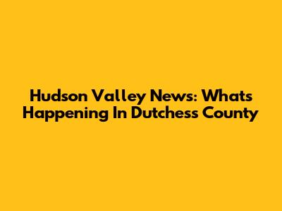 Hudson Valley News: What's Happening In Dutchess County