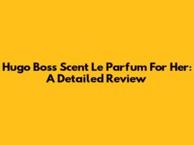 Hugo Boss Scent Le Parfum For Her: A Detailed Review