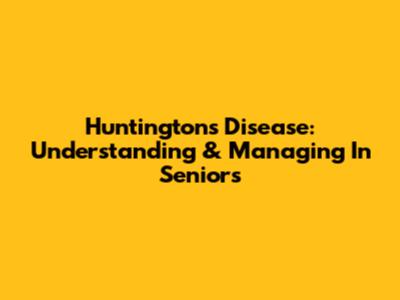 Huntington's Disease: Understanding & Managing In Seniors