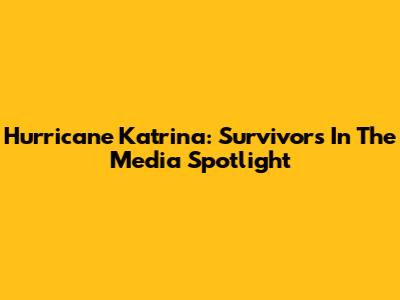 Hurricane Katrina: Survivors In The Media Spotlight