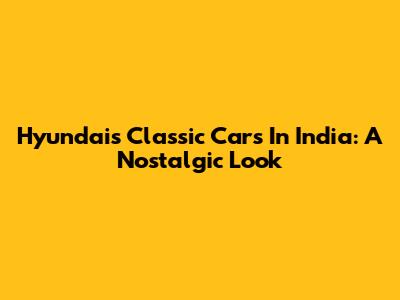 Hyundai's Classic Cars In India: A Nostalgic Look