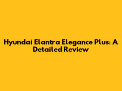 Hyundai Elantra Elegance Plus: A Detailed Review