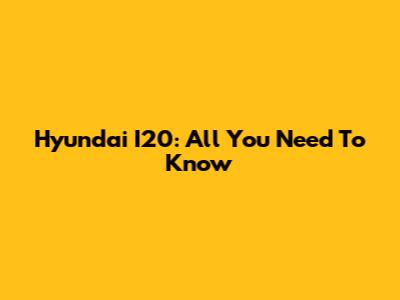Hyundai I20: All You Need To Know