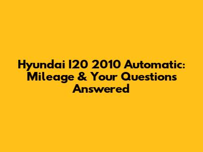 Hyundai I20 2010 Automatic: Mileage & Your Questions Answered