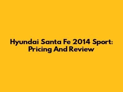 Hyundai Santa Fe 2014 Sport: Pricing And Review