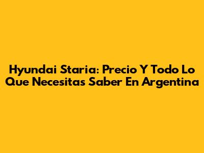 Hyundai Staria: Precio Y Todo Lo Que Necesitas Saber En Argentina