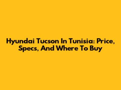 Hyundai Tucson In Tunisia: Price, Specs, And Where To Buy