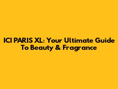ICI PARIS XL: Your Ultimate Guide To Beauty & Fragrance