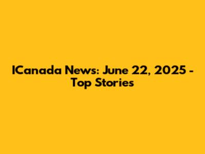 ICanada News: June 22, 2025 - Top Stories