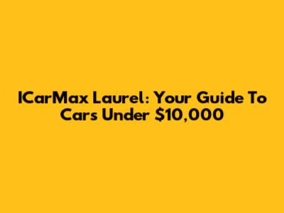 ICarMax Laurel: Your Guide To Cars Under $10,000