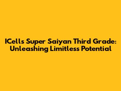 ICell's Super Saiyan Third Grade: Unleashing Limitless Potential