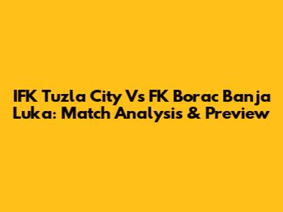 IFK Tuzla City Vs FK Borac Banja Luka: Match Analysis & Preview
