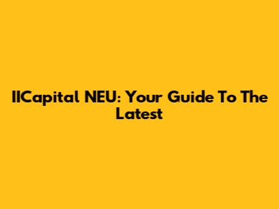 IICapital NEU: Your Guide To The Latest