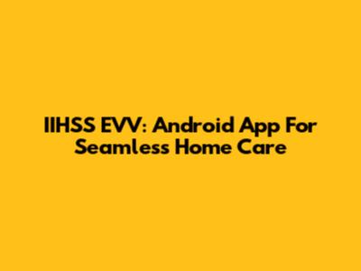 IIHSS EVV: Android App For Seamless Home Care
