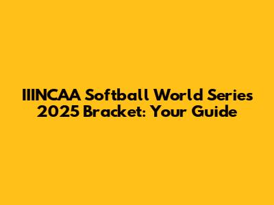 IIINCAA Softball World Series 2025 Bracket: Your Guide